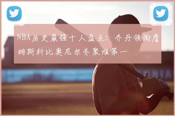 NBA历史最强十人盘点：乔丹领衔詹姆斯科比奥尼尔齐聚谁第一