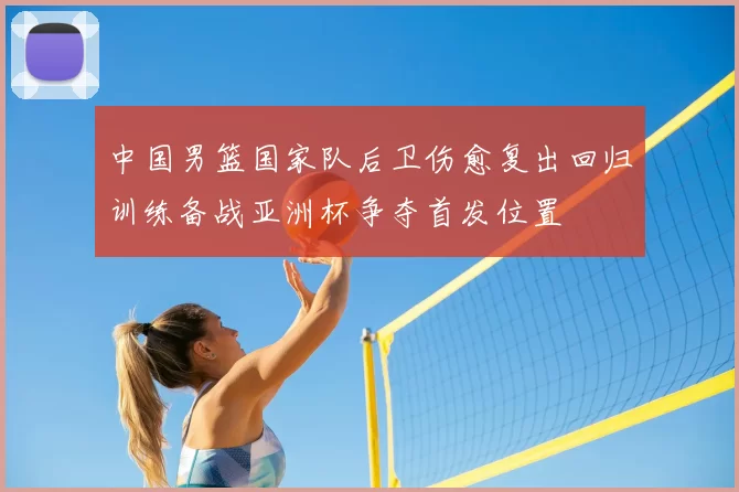 中国男篮国家队后卫伤愈复出回归训练备战亚洲杯争夺首发位置