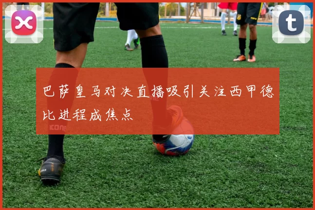 巴萨皇马对决直播吸引关注西甲德比进程成焦点