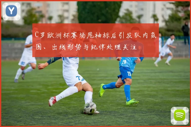 C罗欧洲杯赛场甩袖标后引发队内氛围、出线形势与纪律处理关注
