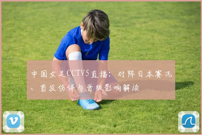 中国女足CCTV5直播：对阵日本赛况、首发伤停与晋级影响解读