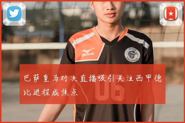 巴萨皇马对决直播吸引关注西甲德比进程成焦点