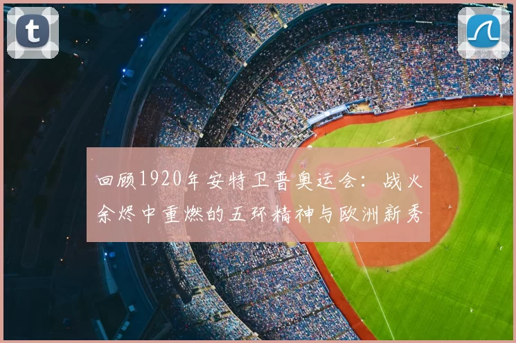回顾1920年安特卫普奥运会:战火余烬中重燃的五环精神与欧洲新秀崛起