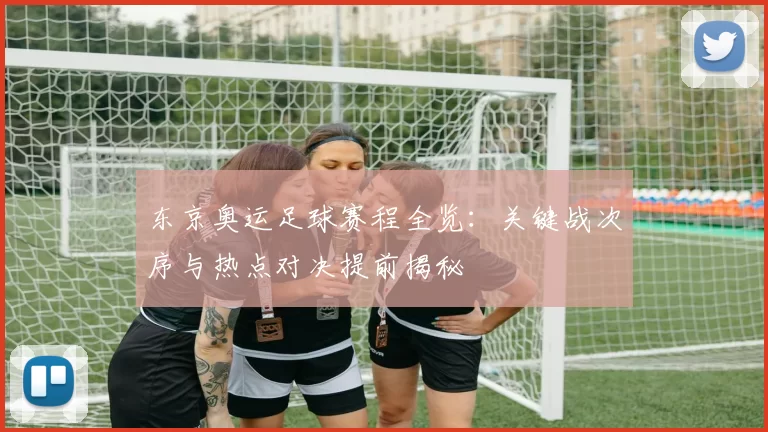 东京奥运足球赛程全览：关键战次序与热点对决提前揭秘