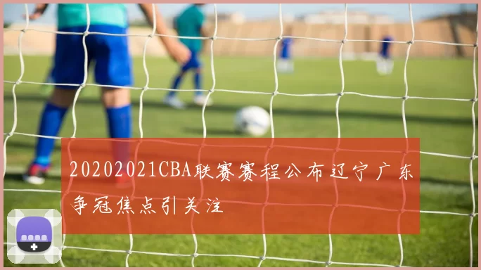 20202021CBA联赛赛程公布辽宁广东争冠焦点引关注