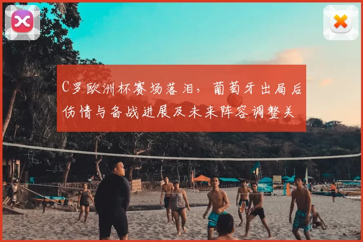 C罗欧洲杯赛场落泪,葡萄牙出局后伤情与备战进展及未来阵容调整关注