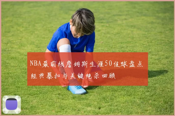 NBA最前线詹姆斯生涯50佳球盘点 经典暴扣与关键绝杀回顾