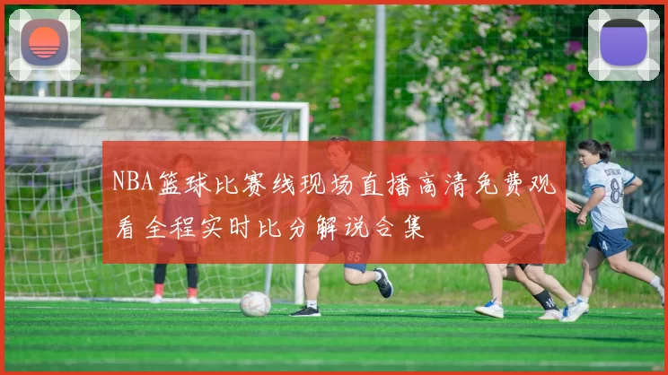 NBA篮球比赛线现场直播高清免费观看全程实时比分解说合集