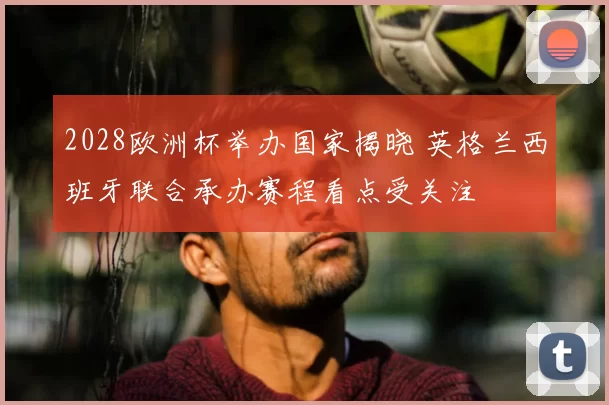 2028欧洲杯举办国家揭晓 英格兰西班牙联合承办赛程看点受关注