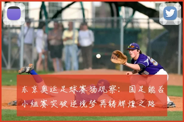 东京奥运足球赛场观察：国足能否小组赛突破逆境梦再铸辉煌之路