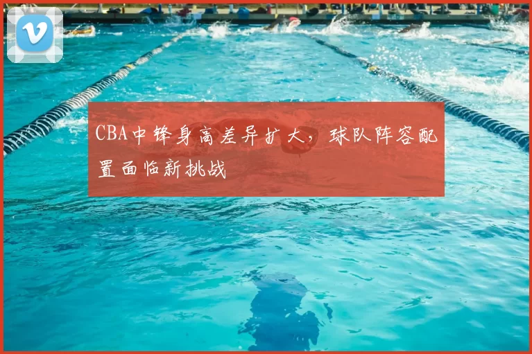 CBA中锋身高差异扩大,球队阵容配置面临新挑战