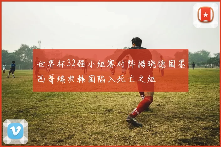 世界杯32强小组赛对阵揭晓德国墨西哥瑞典韩国陷入死亡之组