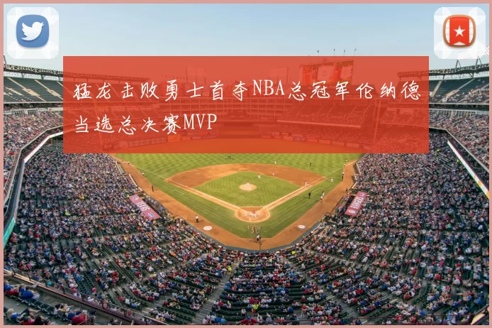 猛龙击败勇士首夺NBA总冠军伦纳德当选总决赛MVP