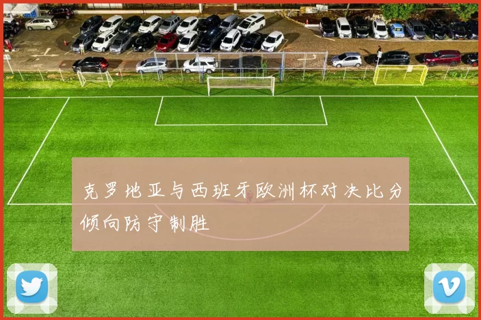 克罗地亚与西班牙欧洲杯对决比分倾向防守制胜