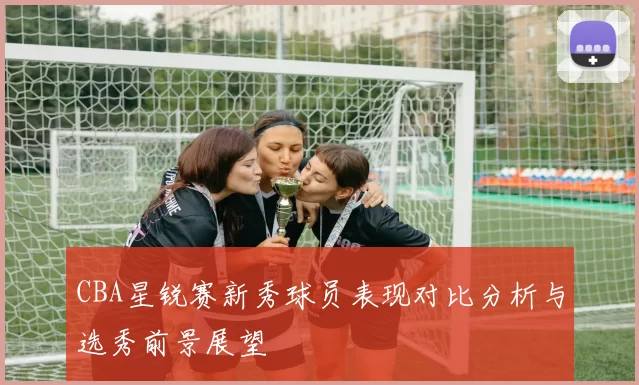CBA星锐赛新秀球员表现对比分析与选秀前景展望