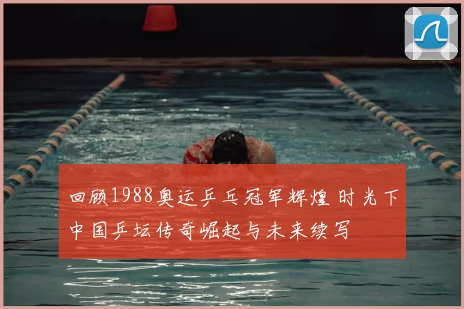 回顾1988奥运乒乓冠军辉煌 时光下中国乒坛传奇崛起与未来续写