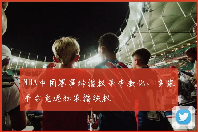 NBA中国赛事转播权争夺激化，多家平台竞逐独家播映权