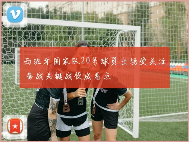 西班牙国家队20号球员出场受关注 备战关键战役成看点