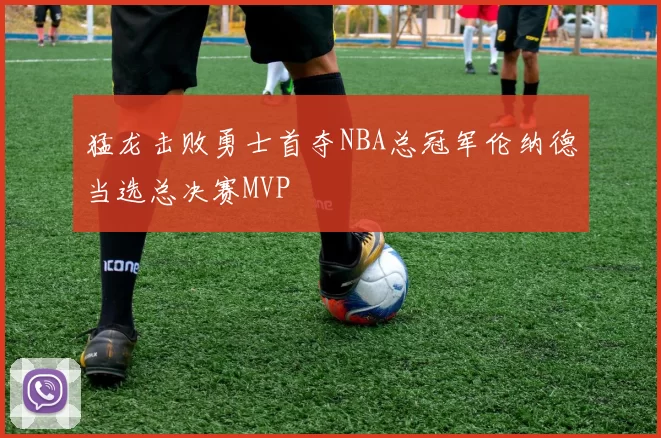 猛龙击败勇士首夺NBA总冠军伦纳德当选总决赛MVP