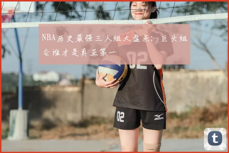 NBA历史最强三人组大盘点：巨头组合谁才是真正第一
