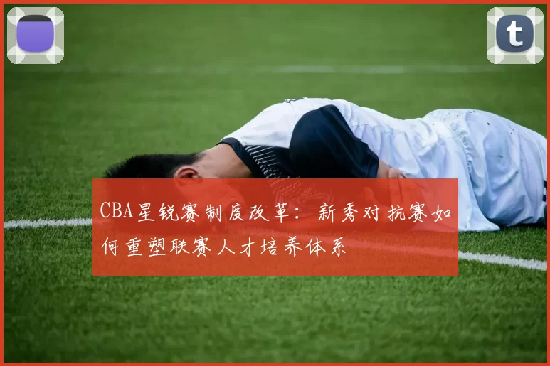 CBA星锐赛制度改革:新秀对抗赛如何重塑联赛人才培养体系