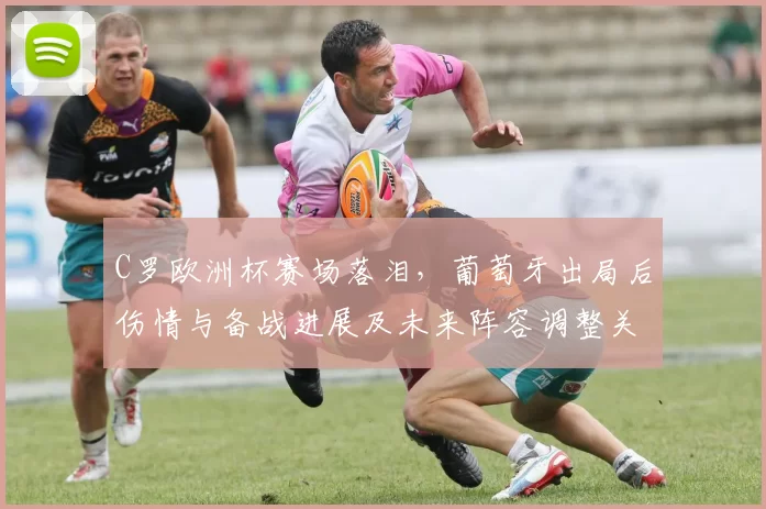 C罗欧洲杯赛场落泪，葡萄牙出局后伤情与备战进展及未来阵容调整关注