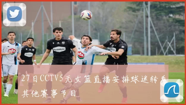 27日CCTV5无女篮直播安排球迷转看其他赛事节目