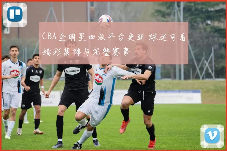 CBA全明星回放平台更新 球迷可看精彩集锦与完整赛事