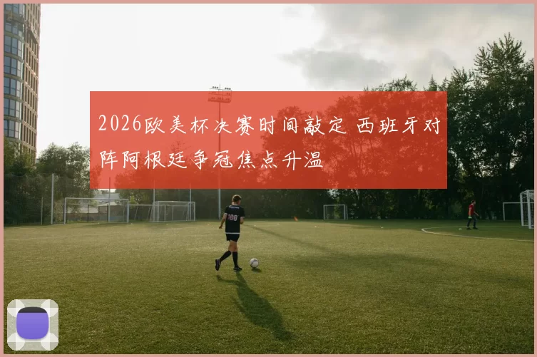 2026欧美杯决赛时间敲定 西班牙对阵阿根廷争冠焦点升温