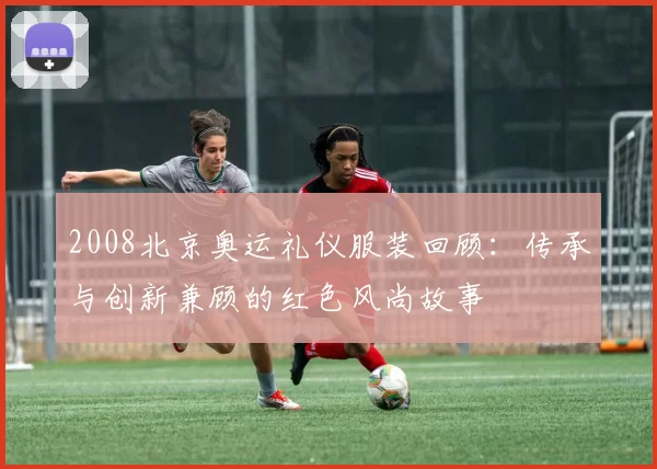 2008北京奥运礼仪服装回顾：传承与创新兼顾的红色风尚故事