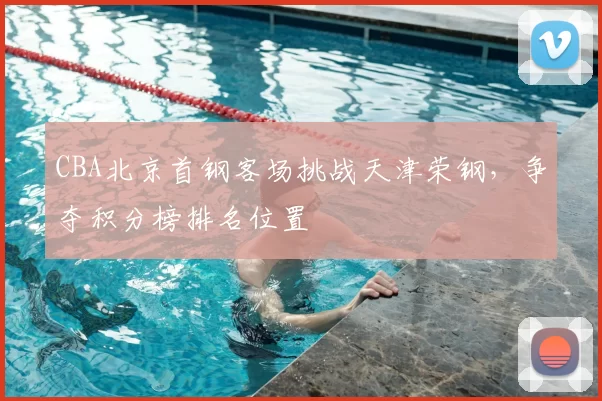 CBA北京首钢客场挑战天津荣钢，争夺积分榜排名位置