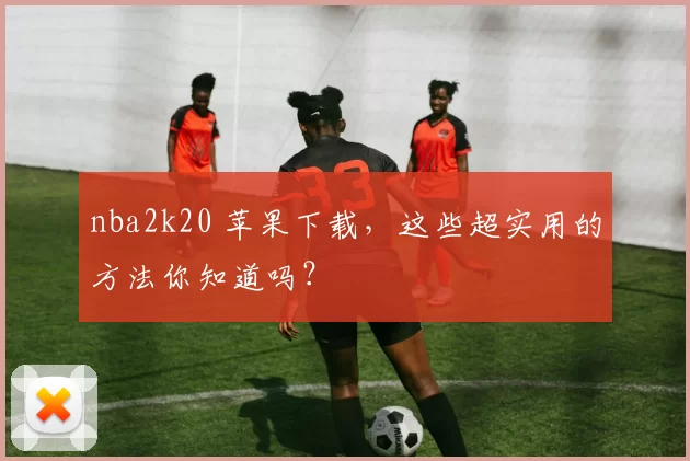 nba2k20 苹果下载,这些超实用的方法你知道吗?
