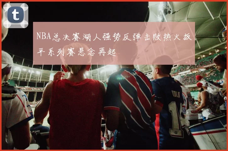 NBA总决赛湖人强势反弹击败热火扳平系列赛悬念再起