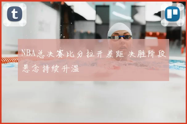 NBA总决赛比分拉开差距 决胜阶段悬念持续升温