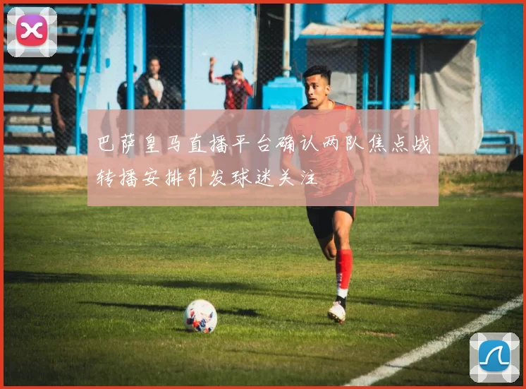 巴萨皇马直播平台确认两队焦点战转播安排引发球迷关注