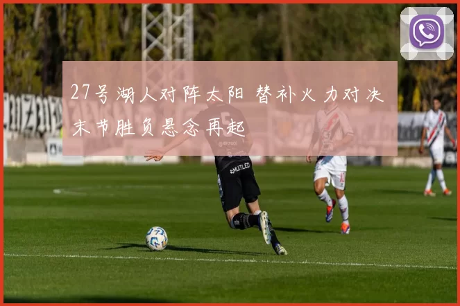 27号湖人对阵太阳 替补火力对决 末节胜负悬念再起