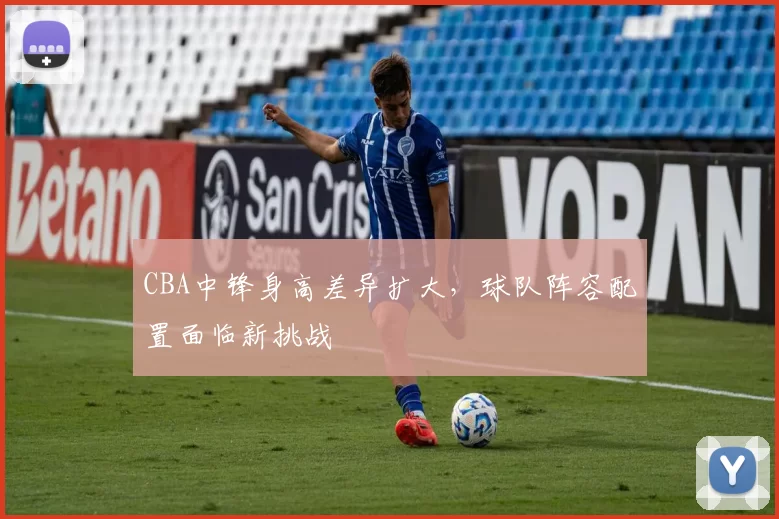 CBA中锋身高差异扩大，球队阵容配置面临新挑战