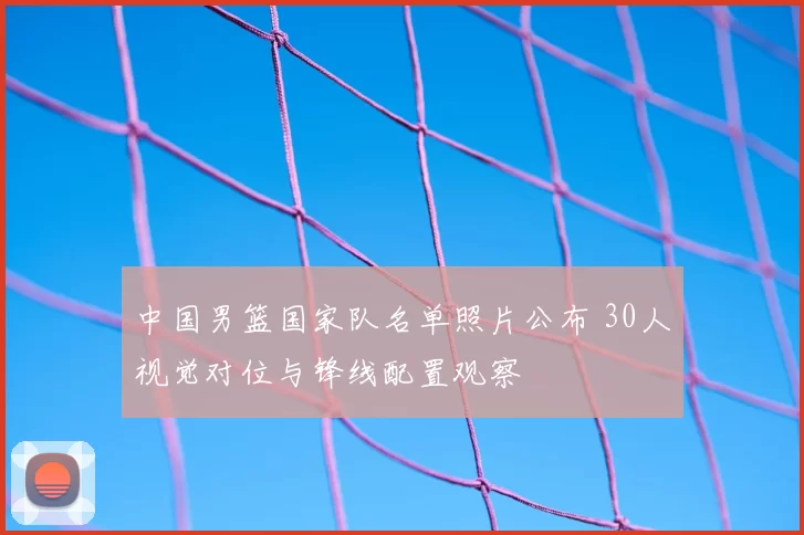 中国男篮国家队名单照片公布 30人视觉对位与锋线配置观察