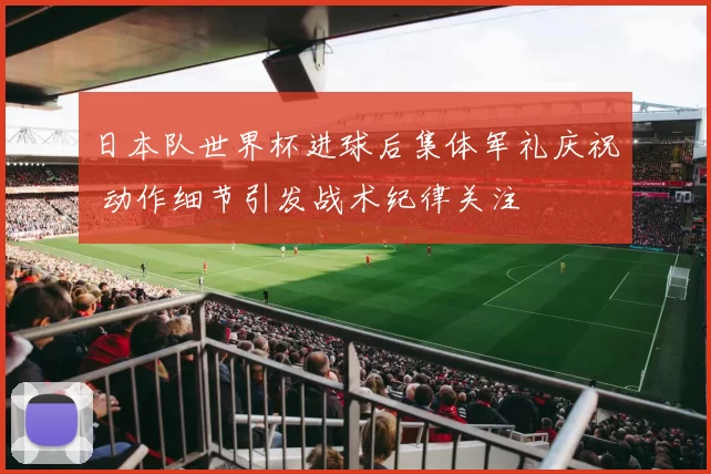 日本队世界杯进球后集体军礼庆祝 动作细节引发战术纪律关注