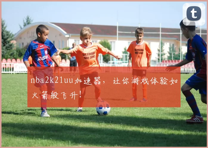 nba2k21uu加速器,让你游戏体验如火箭般飞升!