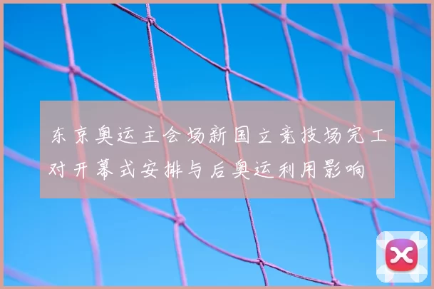 东京奥运主会场新国立竞技场完工对开幕式安排与后奥运利用影响