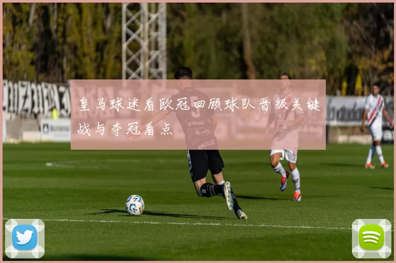 皇马球迷看欧冠回顾球队晋级关键战与夺冠看点