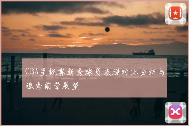 CBA星锐赛新秀球员表现对比分析与选秀前景展望