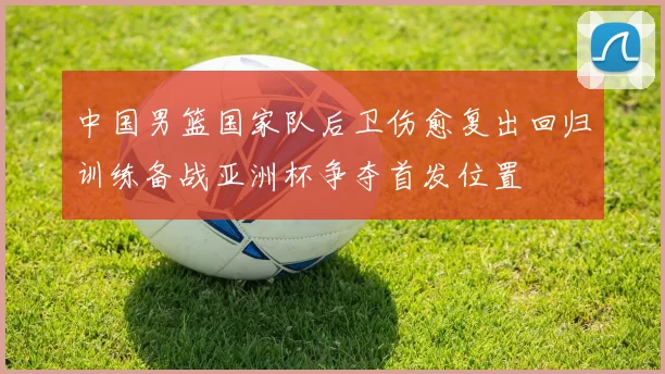 中国男篮国家队后卫伤愈复出回归训练备战亚洲杯争夺首发位置