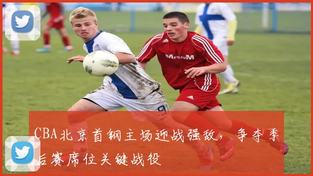 CBA北京首钢主场迎战强敌，争夺季后赛席位关键战役