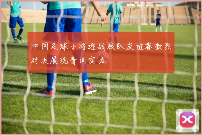 中国足球小将迎战狼队友谊赛激烈对决展现青训实力