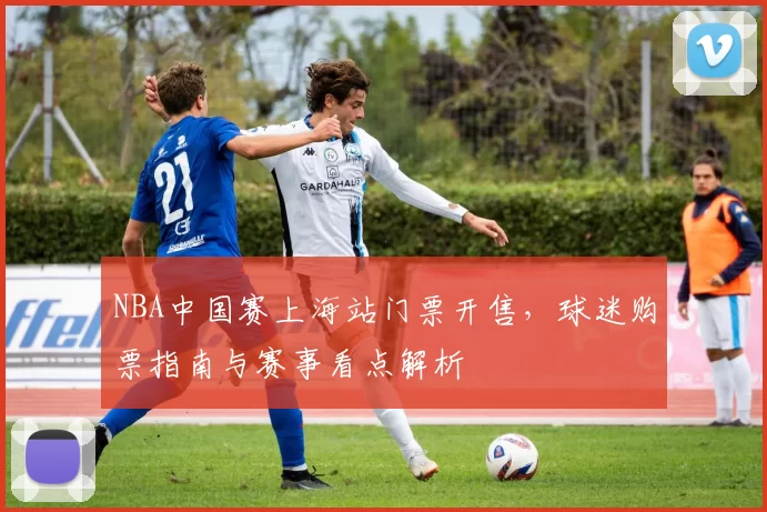 NBA中国赛上海站门票开售,球迷购票指南与赛事看点解析