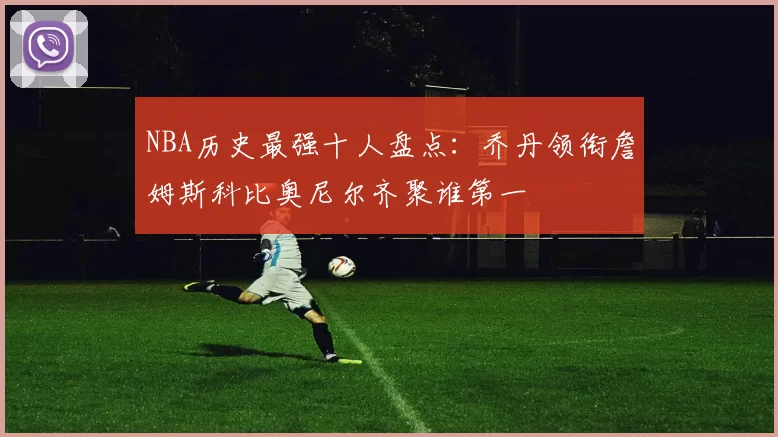 NBA历史最强十人盘点:乔丹领衔詹姆斯科比奥尼尔齐聚谁第一
