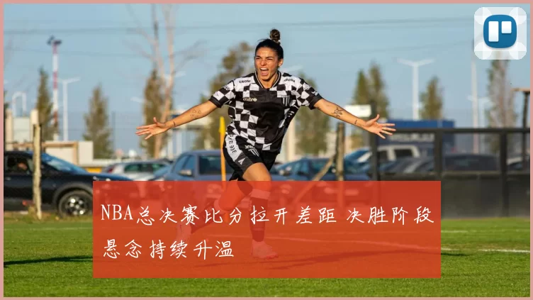 NBA总决赛比分拉开差距 决胜阶段悬念持续升温