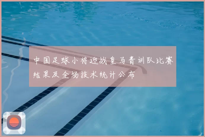 中国足球小将迎战皇马青训队比赛结果及全场技术统计公布